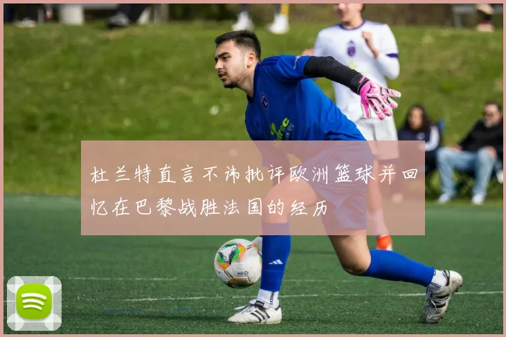 杜兰特直言不讳批评欧洲篮球并回忆在巴黎战胜法国的经历