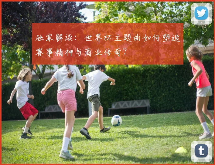 独家解读：世界杯主题曲如何塑造赛事精神与商业传奇？