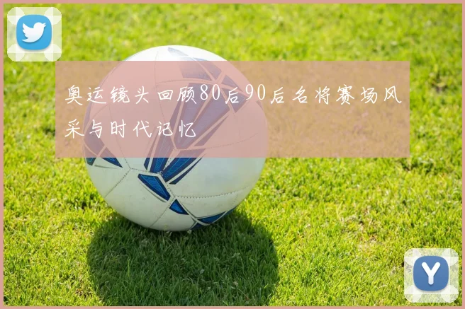 奥运镜头回顾80后90后名将赛场风采与时代记忆