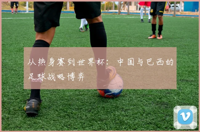 从热身赛到世界杯：中国与巴西的足球战略博弈